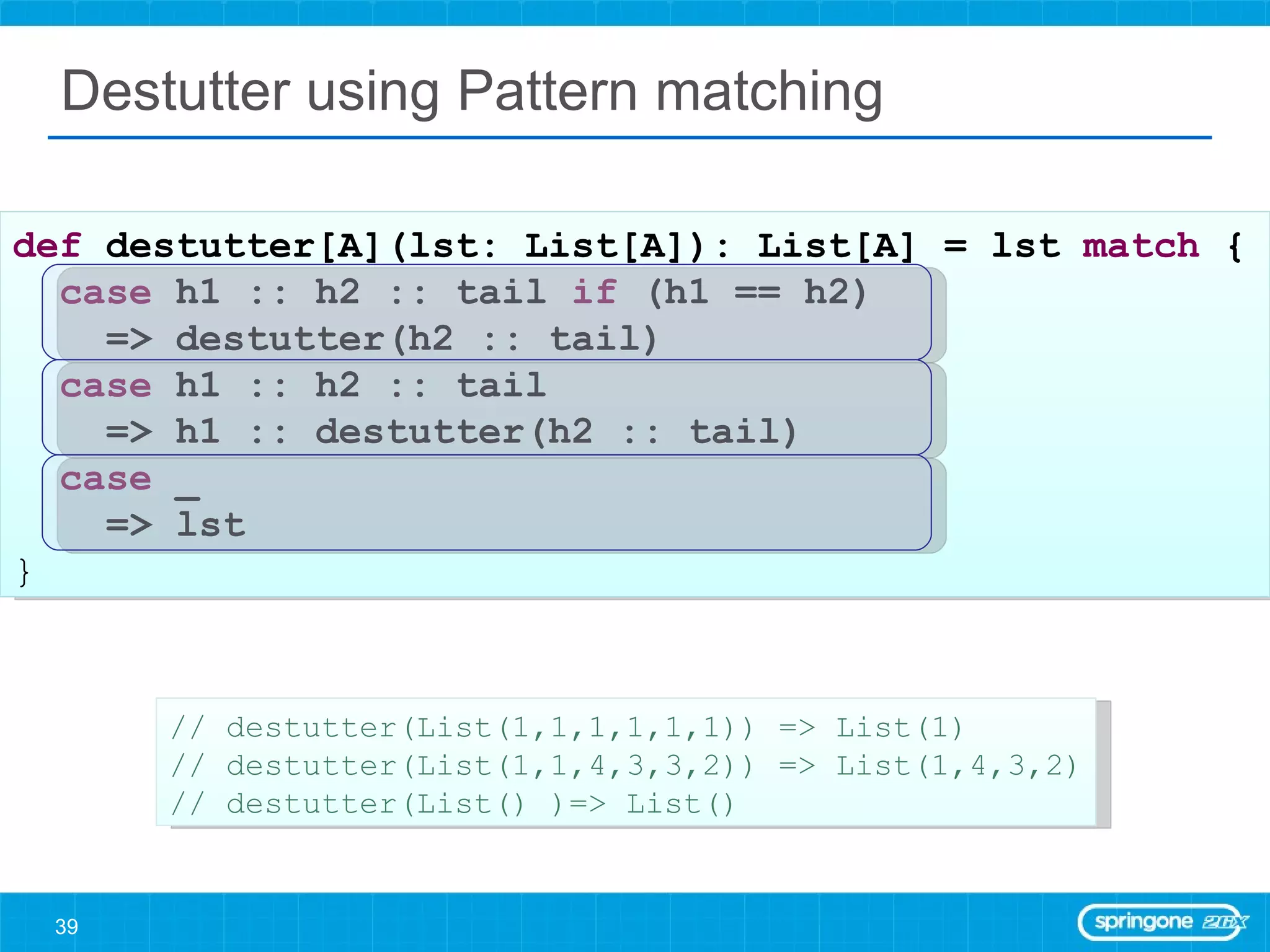 Destutter using Pattern matching def  destutter[A](lst: List[A]): List[A] = lst  match  { case  h1 :: h2 :: tail  if  (h1 == h2)  => destutter(h2 :: tail) case  h1 :: h2 :: tail  => h1 :: destutter(h2 :: tail) case  _  => lst } // destutter(List(1,1,1,1,1,1)) => List(1) // destutter(List(1,1,4,3,3,2)) => List(1,4,3,2) // destutter(List() )=> List() 