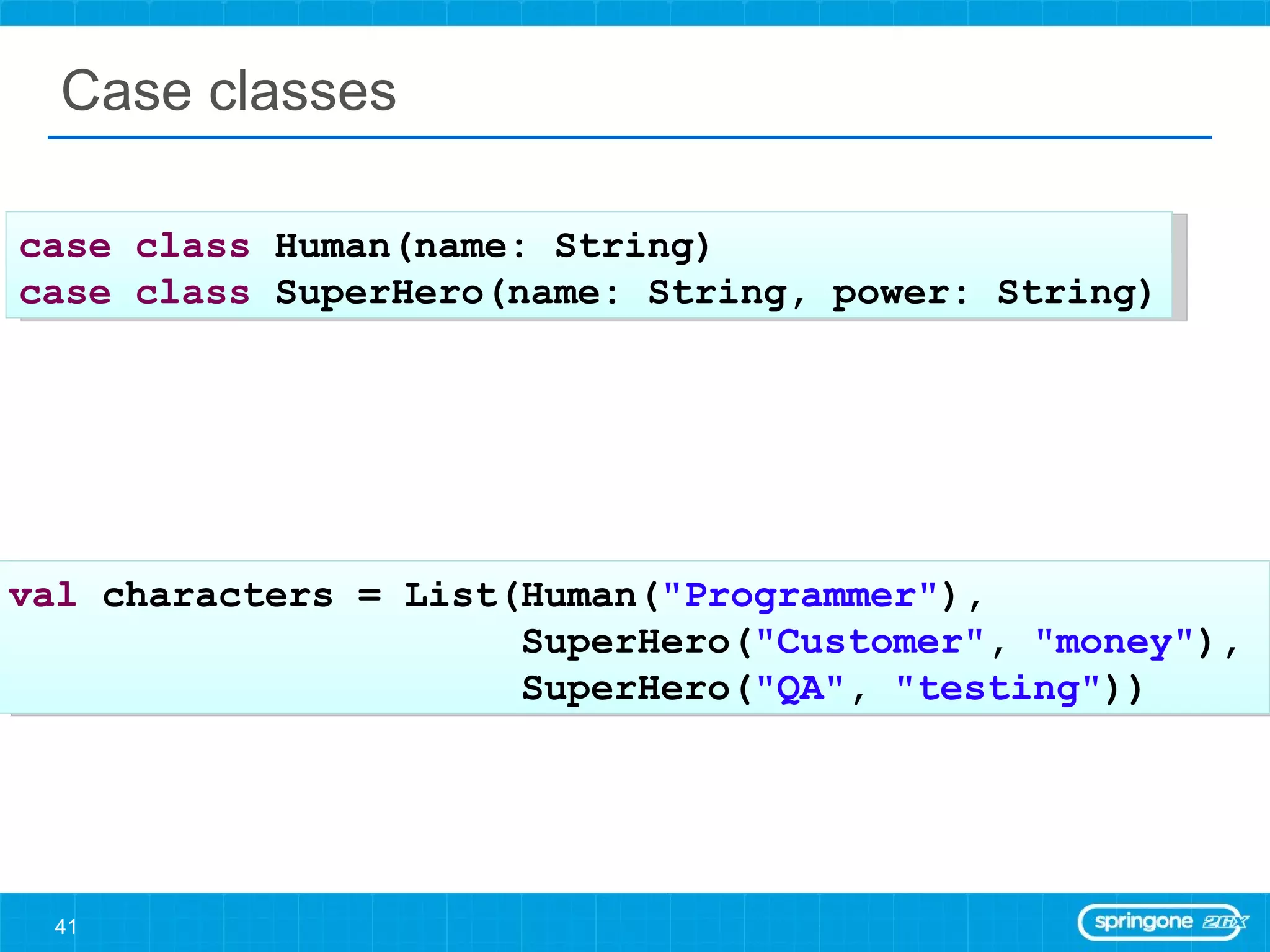 Case classes case   class  Human(name: String) case   class  SuperHero(name: String, power: String) val  characters = List(Human( &quot;Programmer&quot; ),  SuperHero( &quot;Customer&quot; ,  &quot;money&quot; ),  SuperHero( &quot;QA&quot; ,  &quot;testing&quot; )) 