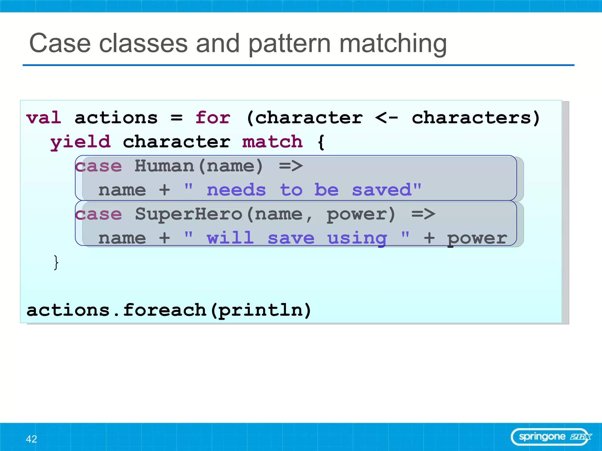 Case classes and pattern matching val  actions =  for  (character <- characters)  yield  character  match  { case  Human(name) =>  name +  &quot; needs to be saved&quot; case  SuperHero(name, power) =>  name +  &quot; will save using &quot;  + power } actions.foreach(println) 