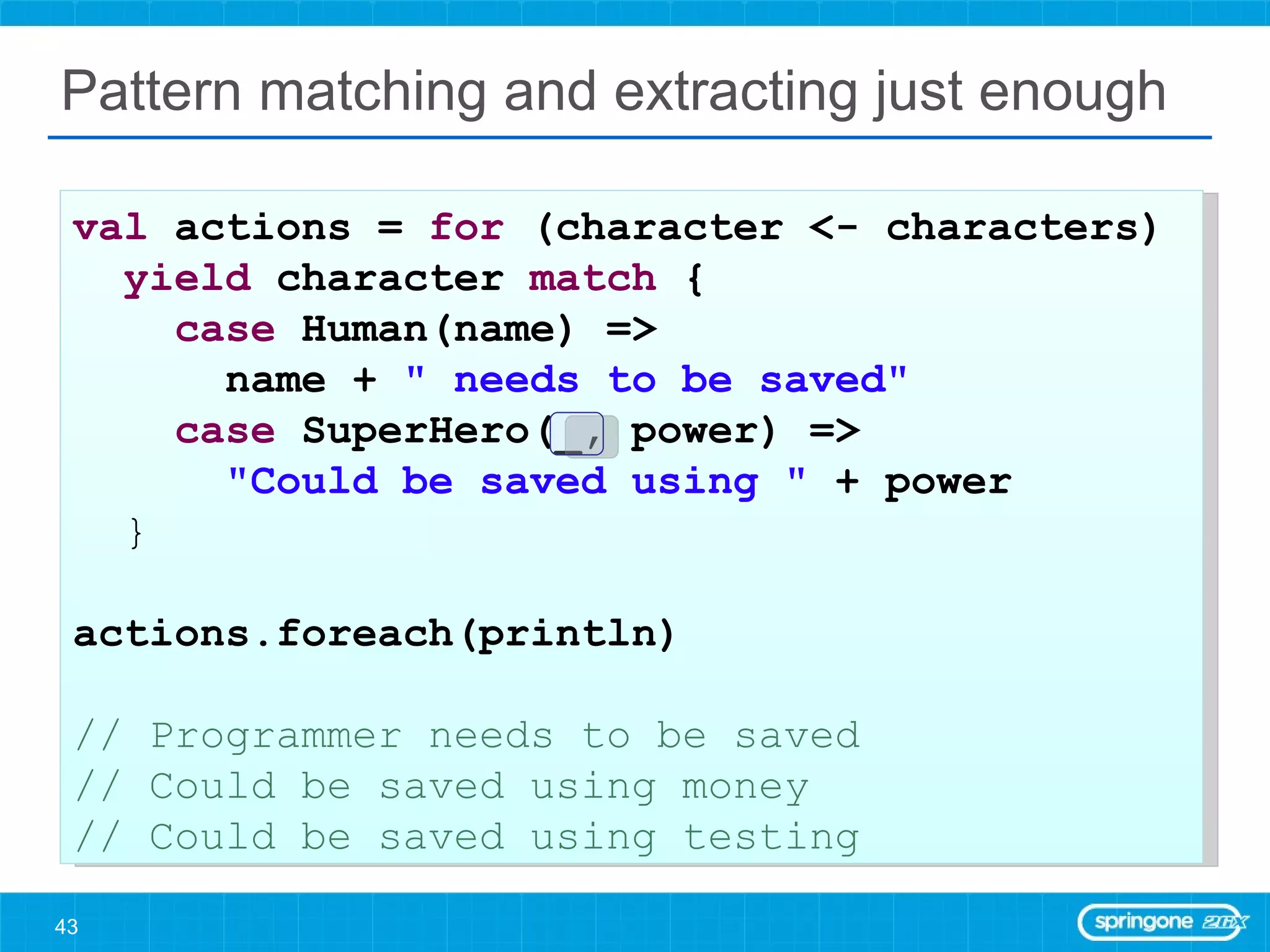 Pattern matching and extracting just enough val  actions =  for  (character <- characters)  yield  character  match  { case  Human(name) =>  name +  &quot; needs to be saved&quot; case  SuperHero(_, power) =>  &quot;Could be saved using &quot;  + power } actions.foreach(println) // Programmer needs to be saved // Could be saved using money // Could be saved using testing 