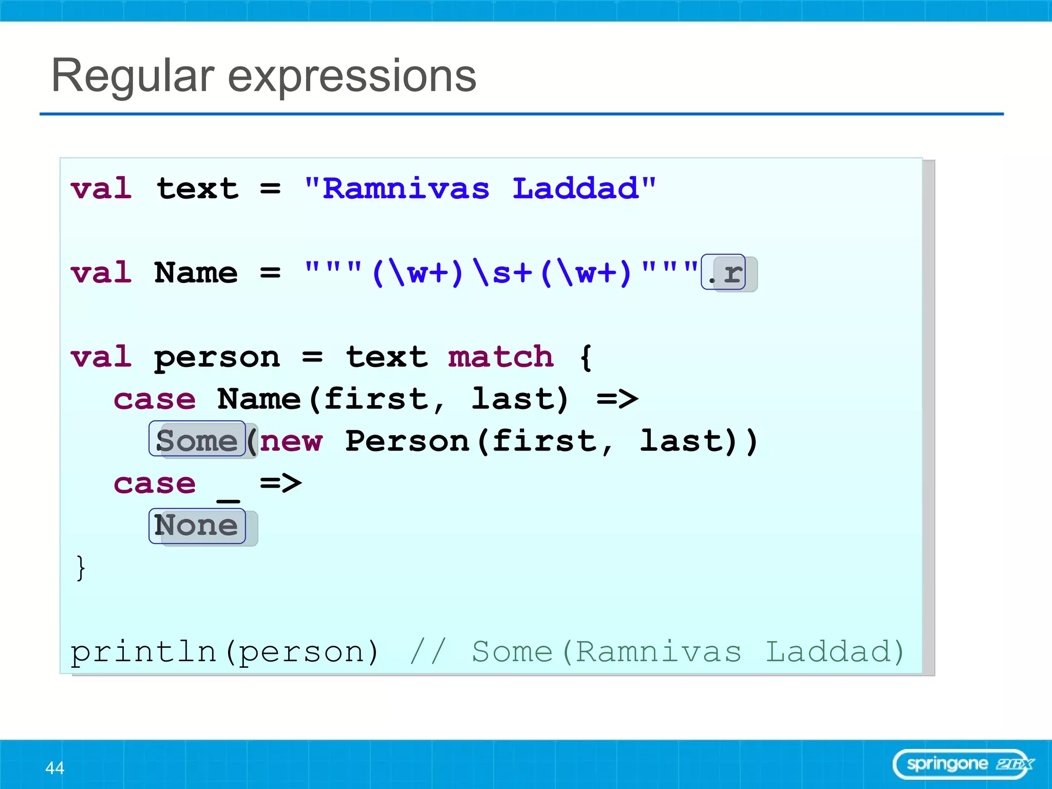 Regular expressions val  text =  &quot;Ramnivas Laddad&quot;   val  Name =  &quot;&quot;&quot;(\w+)\s+(\w+)&quot;&quot;&quot; .r val  person = text  match  { case  Name(first, last) =>  Some( new  Person(first, last)) case  _ =>  None } println(person)  // Some(Ramnivas Laddad) 