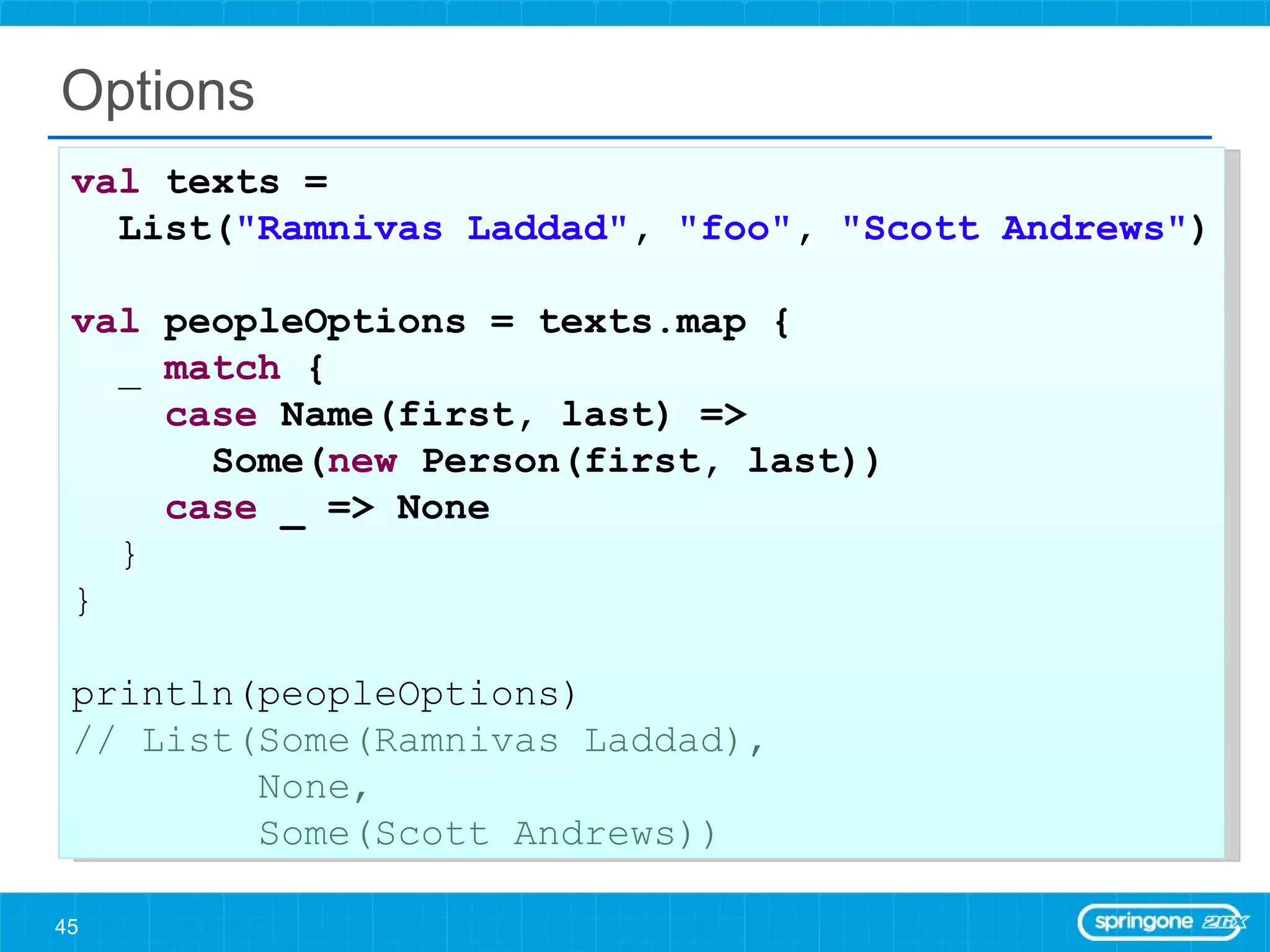 Options val  texts =  List( &quot;Ramnivas Laddad&quot; ,  &quot;foo&quot; ,  &quot;Scott Andrews&quot; ) val  peopleOptions = texts.map { _  match  { case  Name(first, last) =>  Some( new  Person(first, last)) case  _ => None } } println(peopleOptions) // List(Some(Ramnivas Laddad),  None,  Some(Scott Andrews)) 