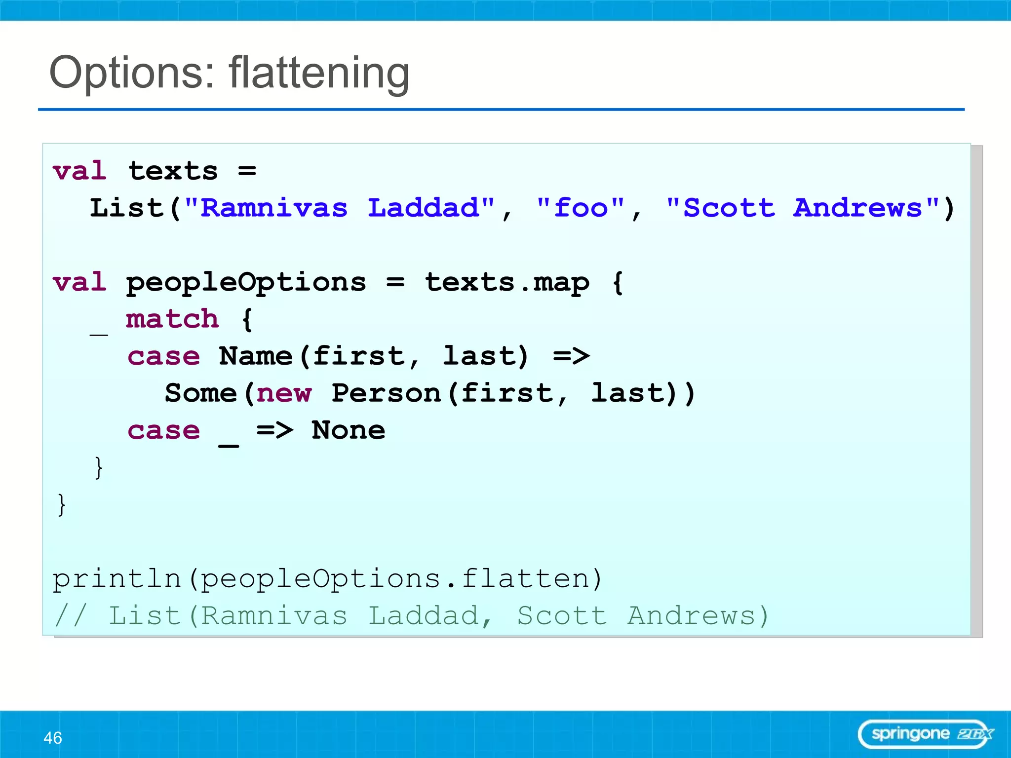 Options: flattening val  texts =  List( &quot;Ramnivas Laddad&quot; ,  &quot;foo&quot; ,  &quot;Scott Andrews&quot; ) val  peopleOptions = texts.map { _  match  { case  Name(first, last) =>  Some( new  Person(first, last)) case  _ => None } } println(peopleOptions.flatten) // List(Ramnivas Laddad, Scott Andrews) 