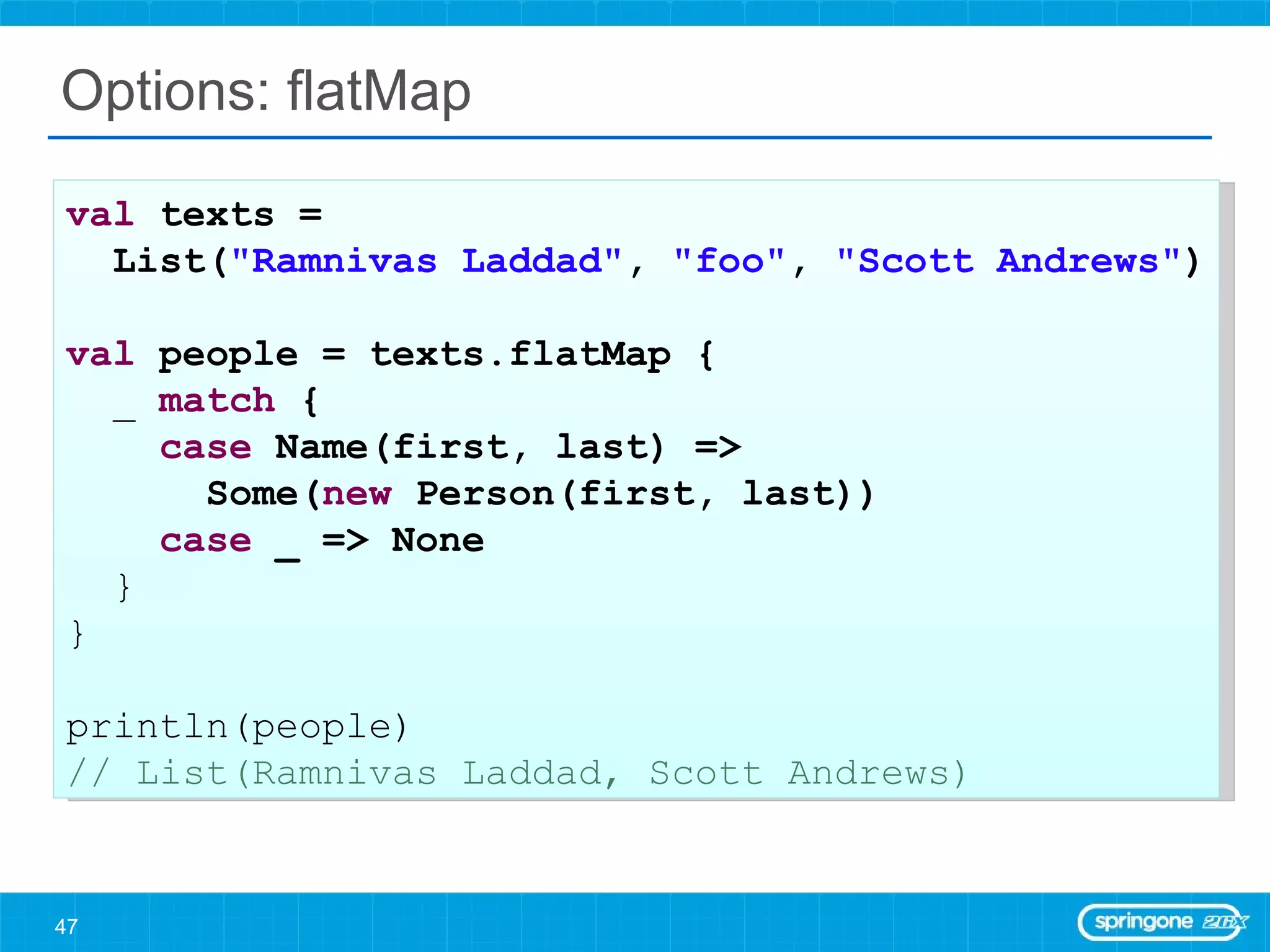 Options: flatMap val  texts =  List( &quot;Ramnivas Laddad&quot; ,  &quot;foo&quot; ,  &quot;Scott Andrews&quot; ) val  people = texts.flatMap { _  match  { case  Name(first, last) =>  Some( new  Person(first, last)) case  _ => None } } println(people) // List(Ramnivas Laddad, Scott Andrews) 