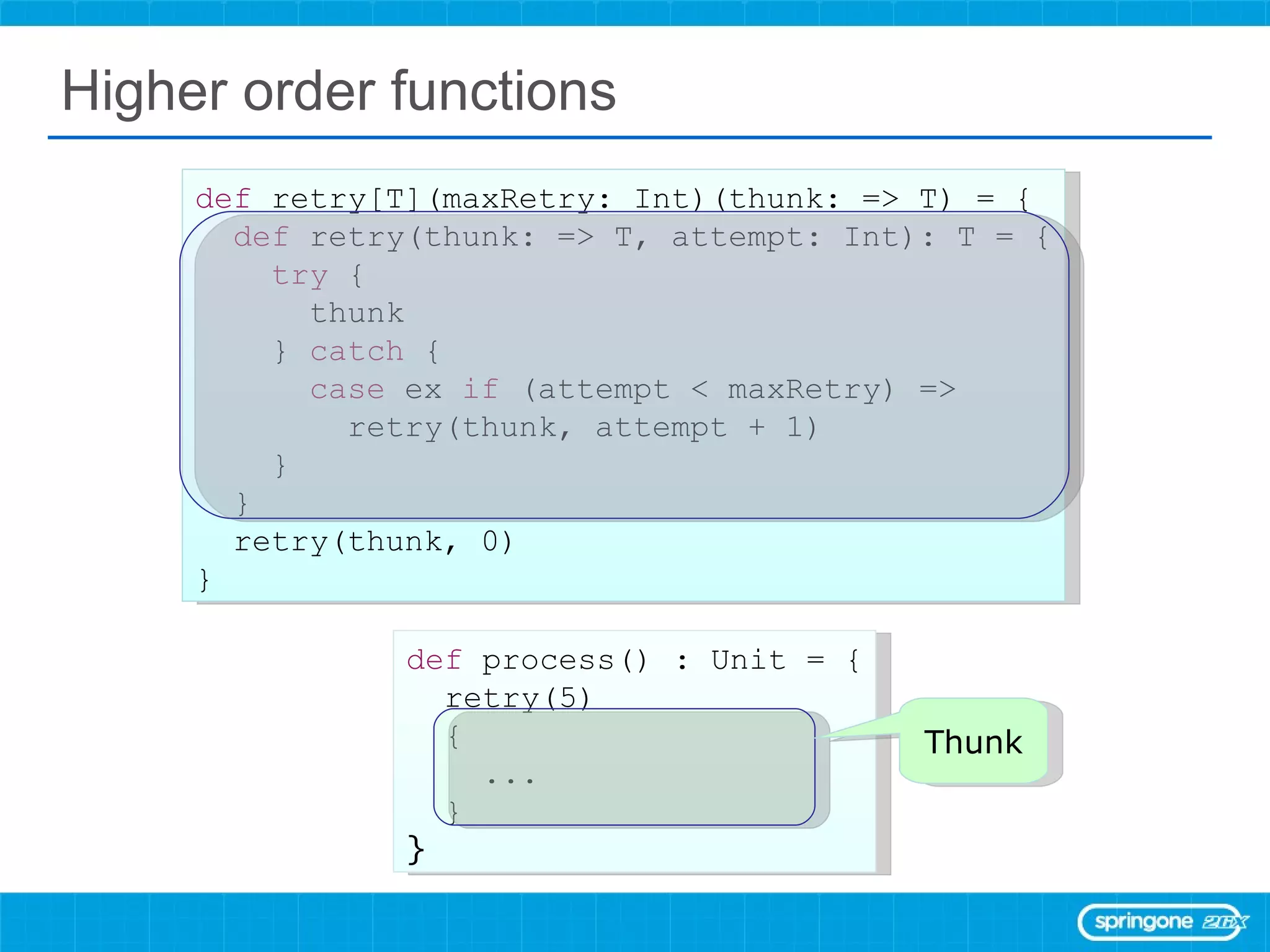 Higher order functions def  process() : Unit = { retry(5)  { ... } } def  retry[T](maxRetry: Int)(thunk: => T) = { def  retry(thunk: => T, attempt: Int): T = { try  { thunk }  catch  { case  ex  if  (attempt < maxRetry) => retry(thunk, attempt + 1) } } retry(thunk, 0) } Thunk 