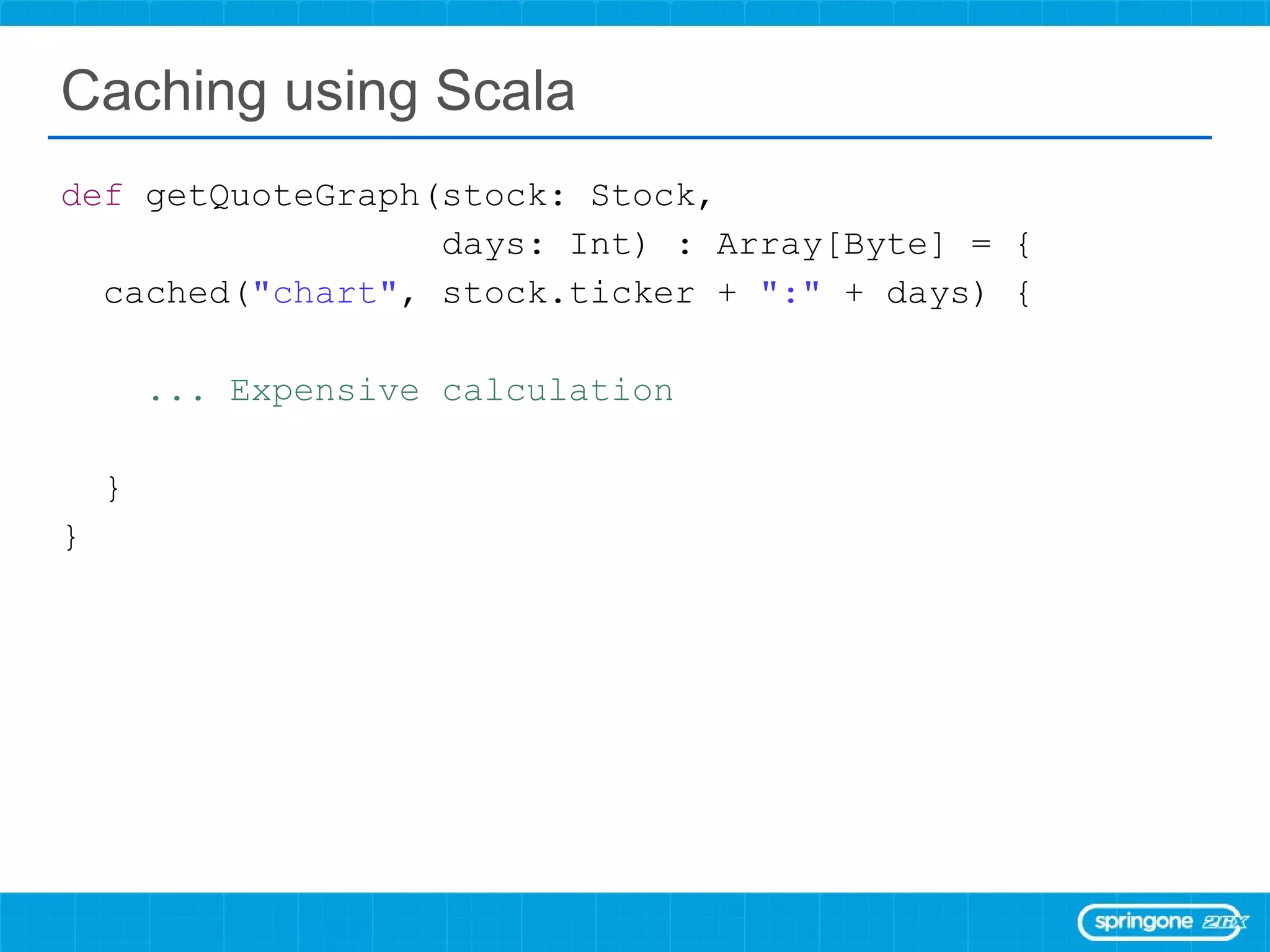 Caching using Scala  def  getQuoteGraph(stock: Stock,  days: Int) : Array[Byte] = { cached( &quot;chart&quot; , stock.ticker +  &quot;:&quot;  + days) { ... Expensive calculation  } } 
