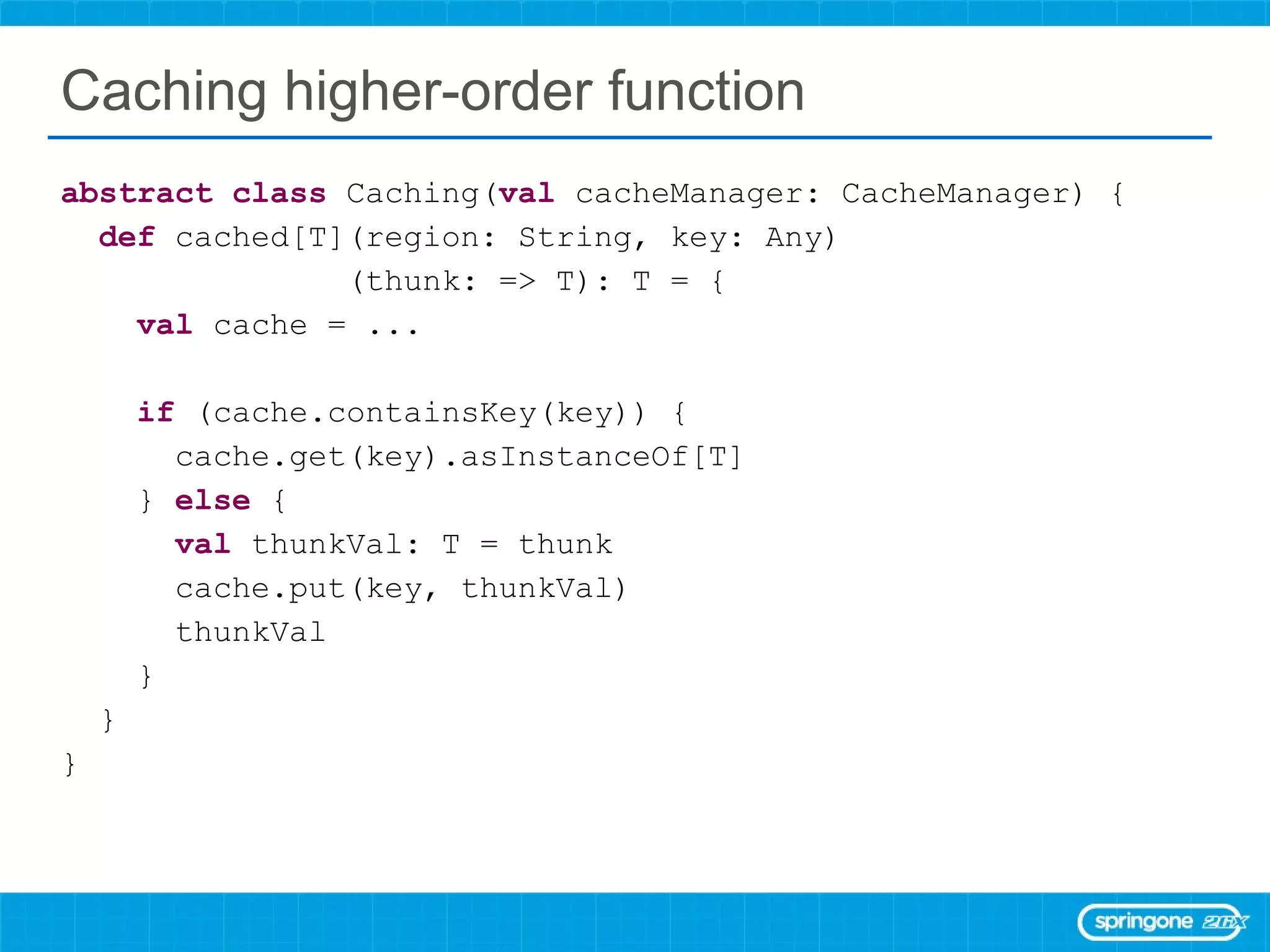 Caching higher-order function abstract   class  Caching( val  cacheManager: CacheManager) { def  cached[T](region: String, key: Any) (thunk: => T): T = { val  cache = ... if  (cache.containsKey(key)) { cache.get(key).asInstanceOf[T] }  else  { val  thunkVal: T = thunk cache.put(key, thunkVal) thunkVal } } } 