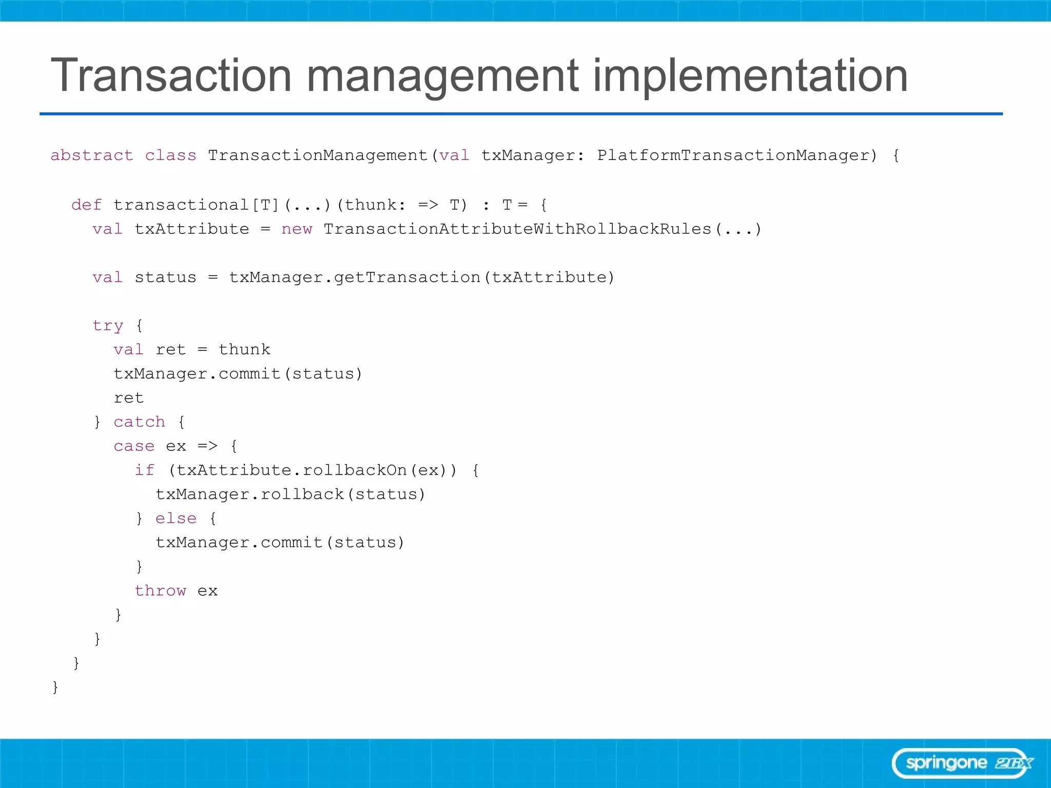 Transaction management implementation abstract   class  TransactionManagement( val  txManager: PlatformTransactionManager) { def  transactional[T](...)(thunk: => T) : T   = { val  txAttribute =  new  TransactionAttributeWithRollbackRules(...) val  status = txManager.getTransaction(txAttribute) try  { val  ret = thunk txManager.commit(status) ret }  catch  { case  ex => { if  (txAttribute.rollbackOn(ex)) { txManager.rollback(status) }  else  { txManager.commit(status) } throw  ex } } } } 
