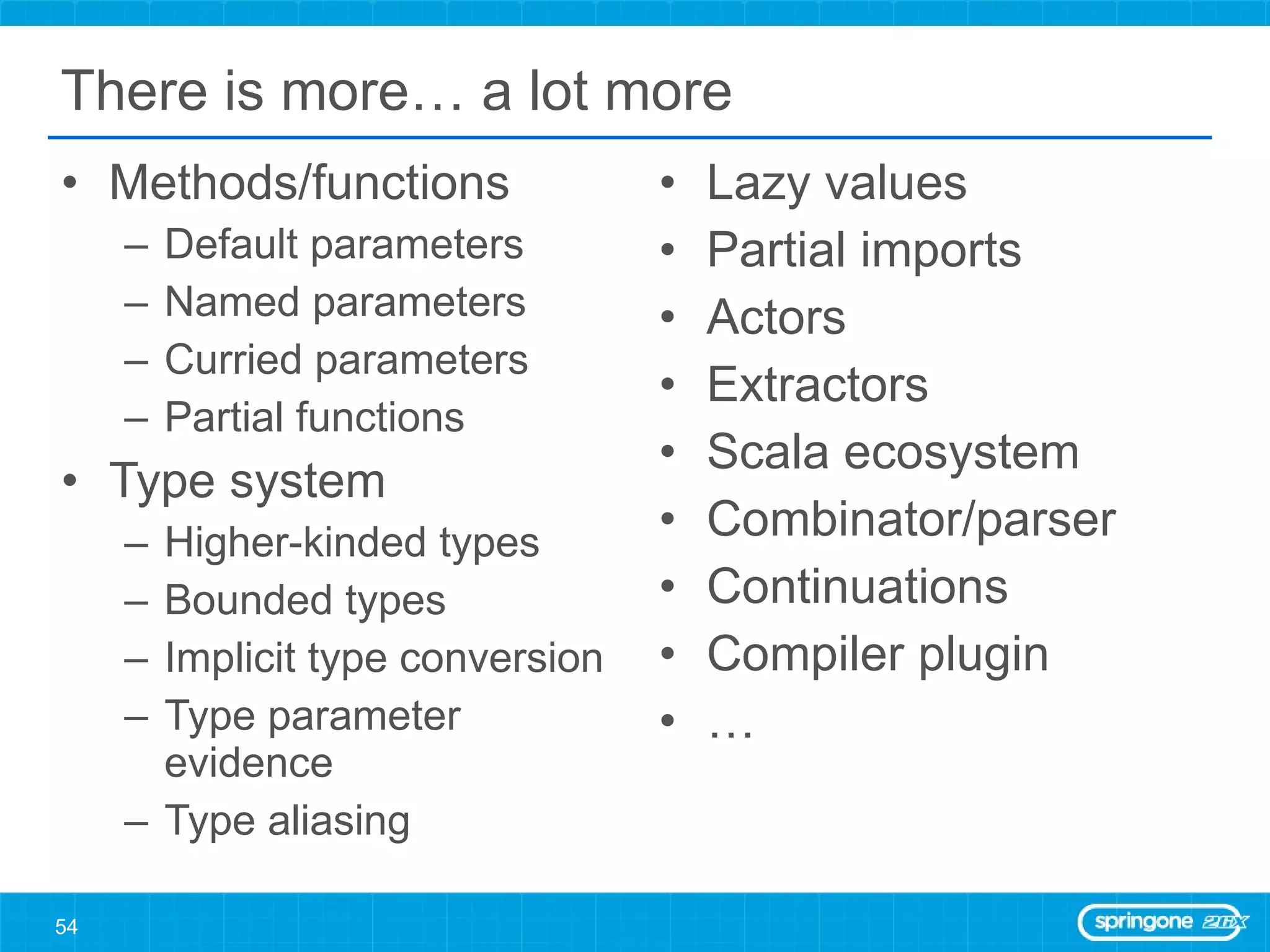 There is more… a lot more Methods/functions Default parameters Named parameters Curried parameters Partial functions Type system Higher-kinded types Bounded types Implicit type conversion Type parameter evidence Type aliasing Lazy values Partial imports Actors Extractors Scala ecosystem Combinator/parser Continuations Compiler plugin … 