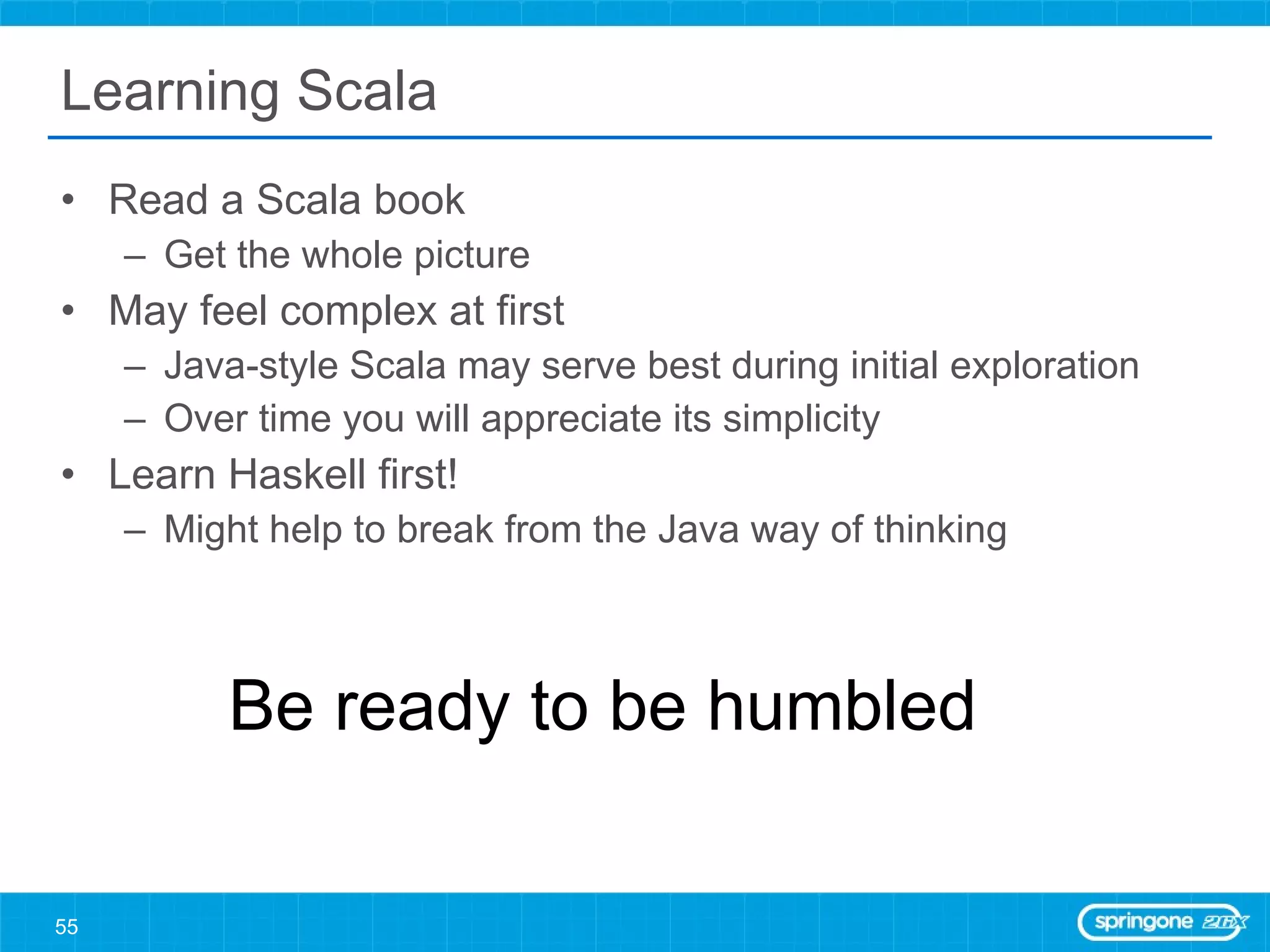Learning Scala Read a Scala book Get the whole picture May feel complex at first Java-style Scala may serve best during initial exploration Over time you will appreciate its simplicity Learn Haskell first! Might help to break from the Java way of thinking Be ready to be humbled 