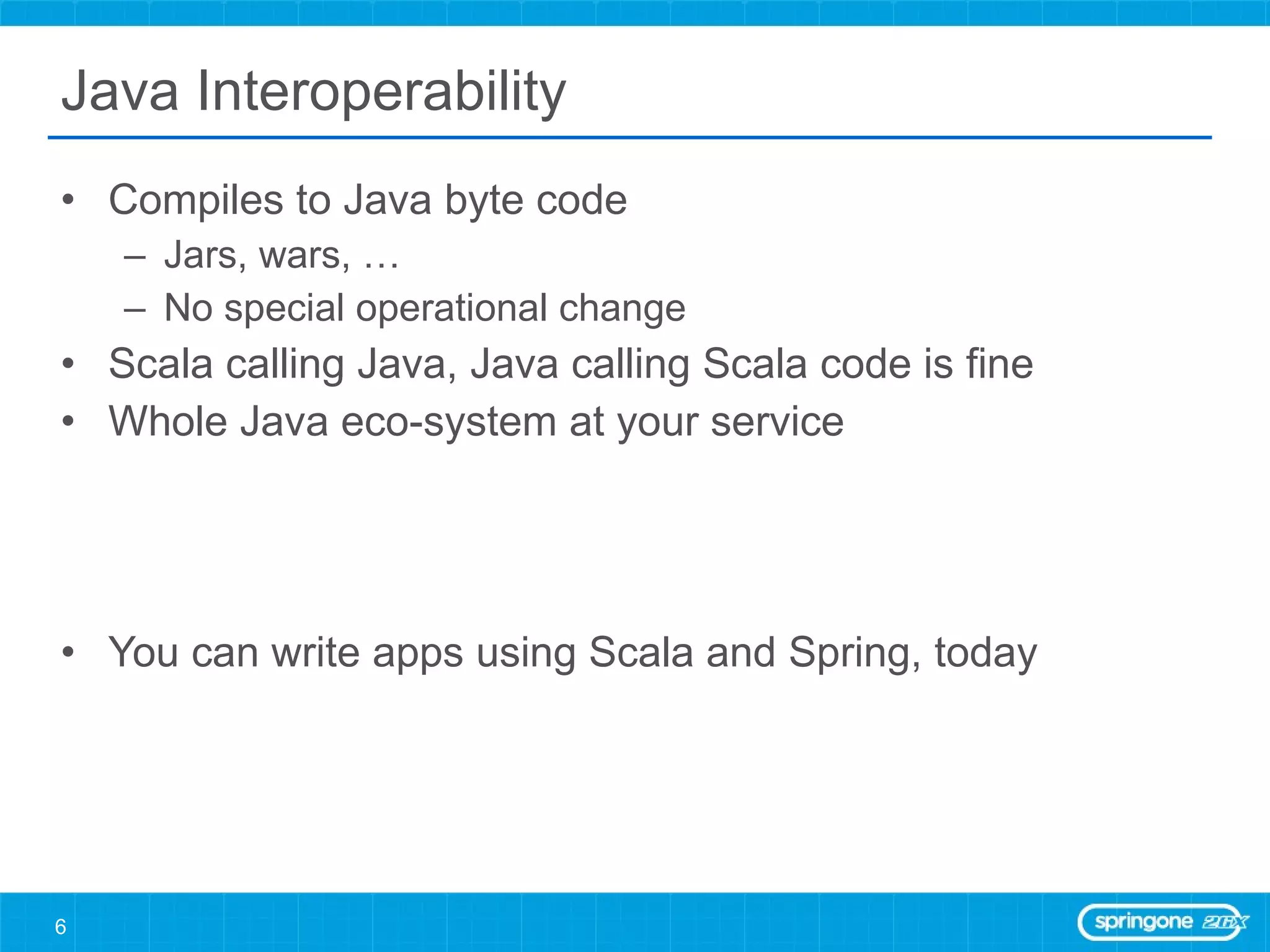 Java Interoperability Compiles to Java byte code Jars, wars, … No special operational change Scala calling Java, Java calling Scala code is fine Whole Java eco-system at your service You can write apps using Scala and Spring, today 