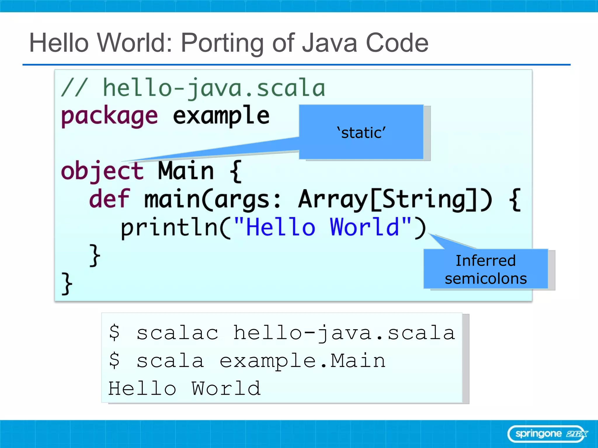 Hello World: Porting of Java Code $ scalac hello-java.scala $ scala example.Main Hello World ‘ static’ Inferred semicolons 
