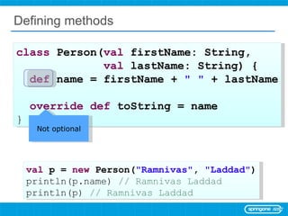 Defining methods class  Person( val  firstName: String,  val  lastName: String) { def  name = firstName +  &quot; &quot;  + lastName override   def  toString = name  } val  p =  new  Person( &quot;Ramnivas&quot; ,  &quot;Laddad&quot; ) println(p.name)  // Ramnivas Laddad println(p)  // Ramnivas Laddad Not optional 