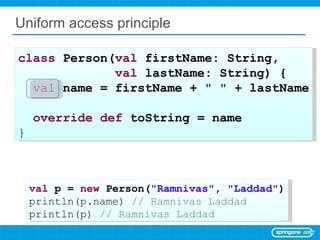 Uniform access principle class  Person( val  firstName: String,  val  lastName: String) { val   name = firstName +  &quot; &quot;  + lastName override   def  toString = name  } val  p =  new  Person( &quot;Ramnivas&quot; ,  &quot;Laddad&quot; ) println(p.name)  // Ramnivas Laddad println(p)  // Ramnivas Laddad 