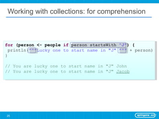 Working with collections: for comprehension for  (person <- people  if  person startsWith  &quot;J&quot; ) { println( &quot;&quot;&quot;Lucky one to start name in &quot;J&quot; &quot;&quot;&quot;  + person) } // You are lucky one to start name in &quot;J&quot; John // You are lucky one to start name in &quot;J&quot;  Jacob 