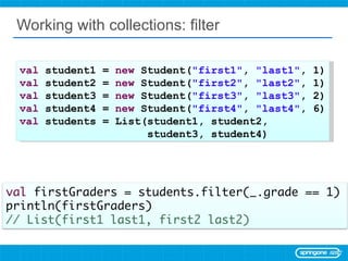 Working with collections: filter val  student1 =  new  Student( &quot;first1&quot; ,  &quot;last1&quot; , 1) val  student2 =  new  Student( &quot;first2&quot; ,  &quot;last2&quot; , 1) val  student3 =  new  Student( &quot;first3&quot; ,  &quot;last3&quot; , 2) val  student4 =  new  Student( &quot;first4&quot; ,  &quot;last4&quot; , 6) val  students = List(student1, student2,  student3, student4) 