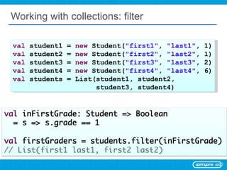 Working with collections: filter val  student1 =  new  Student( &quot;first1&quot; ,  &quot;last1&quot; , 1) val  student2 =  new  Student( &quot;first2&quot; ,  &quot;last2&quot; , 1) val  student3 =  new  Student( &quot;first3&quot; ,  &quot;last3&quot; , 2) val  student4 =  new  Student( &quot;first4&quot; ,  &quot;last4&quot; , 6) val  students = List(student1, student2,  student3, student4) 