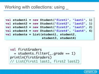 Working with collections: using _ val  student1 =  new  Student( &quot;first1&quot; ,  &quot;last1&quot; , 1) val  student2 =  new  Student( &quot;first2&quot; ,  &quot;last2&quot; , 1) val  student3 =  new  Student( &quot;first3&quot; ,  &quot;last3&quot; , 2) val  student4 =  new  Student( &quot;first4&quot; ,  &quot;last4&quot; , 6) val  students = List(student1, student2,  student3, student4) 