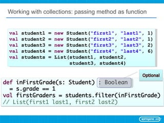 Working with collections: passing method as function val  student1 =  new  Student( &quot;first1&quot; ,  &quot;last1&quot; , 1) val  student2 =  new  Student( &quot;first2&quot; ,  &quot;last2&quot; , 1) val  student3 =  new  Student( &quot;first3&quot; ,  &quot;last3&quot; , 2) val  student4 =  new  Student( &quot;first4&quot; ,  &quot;last4&quot; , 6) val  students = List(student1, student2,  student3, student4) 