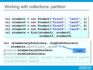 Working with collections: partition val  student1 =  new  Student( &quot;first1&quot; ,  &quot;last1&quot; , 1) val  student2 =  new  Student( &quot;first2&quot; ,  &quot;last2&quot; , 1) val  student3 =  new  Student( &quot;first3&quot; ,  &quot;last3&quot; , 2) val  student4 =  new  Student( &quot;first4&quot; ,  &quot;last4&quot; , 6) val  students = List(student1, student2,  student3, student4) val  (elementarySchoolers, middleSchoolers)  =  students .partition(_.grade < 6) println( elementarySchoolers ) println( middleSchoolers ) //List(first1 last1, first2 last2, first3 last3) //List(first4 last4) Tuple 