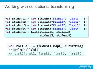 Working with collections: transforming val  student1 =  new  Student( &quot;first1&quot; ,  &quot;last1&quot; , 1) val  student2 =  new  Student( &quot;first2&quot; ,  &quot;last2&quot; , 1) val  student3 =  new  Student( &quot;first3&quot; ,  &quot;last3&quot; , 2) val  student4 =  new  Student( &quot;first4&quot; ,  &quot;last4&quot; , 6) val  students = List(student1, student2,  student3, student4) 