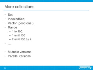 More collections Set IndexedSeq Vector (good one!) Range 1 to 100  1 until 100 2 until 100 by 2 … Mutable versions Parallel versions 