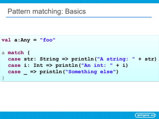 Pattern matching: Basics val  a:Any =  &quot;foo&quot; a  match  { case  str: String => println( &quot;A string: &quot;  + str) case  i: Int => println( &quot;An int: &quot;  + i) case  _ => println( &quot;Something else&quot; ) } 