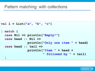 Pattern matching: with collections val  l = List( &quot;a&quot; ,  &quot;b&quot; ,  &quot;c&quot; ) l  match  { case  Nil => println( &quot;Empty!&quot; ) case  head :: Nil =>  println( &quot;Only one item &quot;  + head) case  head :: tail =>  println( &quot;Item &quot;  + head +  &quot; followed by &quot;  + tail) } 