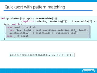 Quicksort with pattern matching def  quicksort[T](input: Traversable[T]) ( implicit  ordering: Ordering[T]) : Traversable[T] =  input  match  { case  head :: tail =>  val  (low, high) = tail.partition(ordering.lt(_, head)) quicksort(low) ++ List(head) ++ quicksort(high) case  _ => input } println(quicksort(List(1, 3, 4, 5, 1))) 
