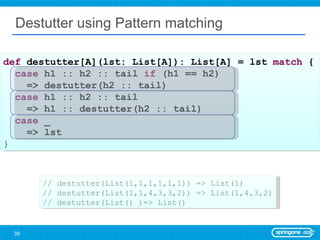 Destutter using Pattern matching def  destutter[A](lst: List[A]): List[A] = lst  match  { case  h1 :: h2 :: tail  if  (h1 == h2)  => destutter(h2 :: tail) case  h1 :: h2 :: tail  => h1 :: destutter(h2 :: tail) case  _  => lst } // destutter(List(1,1,1,1,1,1)) => List(1) // destutter(List(1,1,4,3,3,2)) => List(1,4,3,2) // destutter(List() )=> List() 