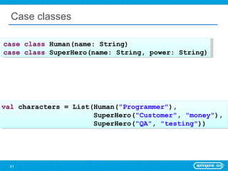 Case classes case   class  Human(name: String) case   class  SuperHero(name: String, power: String) val  characters = List(Human( &quot;Programmer&quot; ),  SuperHero( &quot;Customer&quot; ,  &quot;money&quot; ),  SuperHero( &quot;QA&quot; ,  &quot;testing&quot; )) 