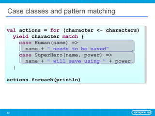 Case classes and pattern matching val  actions =  for  (character <- characters)  yield  character  match  { case  Human(name) =>  name +  &quot; needs to be saved&quot; case  SuperHero(name, power) =>  name +  &quot; will save using &quot;  + power } actions.foreach(println) 