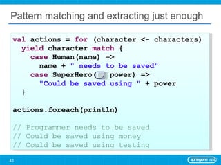 Pattern matching and extracting just enough val  actions =  for  (character <- characters)  yield  character  match  { case  Human(name) =>  name +  &quot; needs to be saved&quot; case  SuperHero(_, power) =>  &quot;Could be saved using &quot;  + power } actions.foreach(println) // Programmer needs to be saved // Could be saved using money // Could be saved using testing 