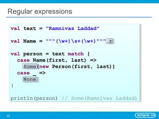 Regular expressions val  text =  &quot;Ramnivas Laddad&quot;   val  Name =  &quot;&quot;&quot;(\w+)\s+(\w+)&quot;&quot;&quot; .r val  person = text  match  { case  Name(first, last) =>  Some( new  Person(first, last)) case  _ =>  None } println(person)  // Some(Ramnivas Laddad) 