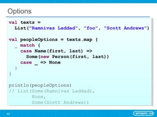 Options val  texts =  List( &quot;Ramnivas Laddad&quot; ,  &quot;foo&quot; ,  &quot;Scott Andrews&quot; ) val  peopleOptions = texts.map { _  match  { case  Name(first, last) =>  Some( new  Person(first, last)) case  _ => None } } println(peopleOptions) // List(Some(Ramnivas Laddad),  None,  Some(Scott Andrews)) 
