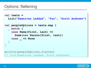 Options: flattening val  texts =  List( &quot;Ramnivas Laddad&quot; ,  &quot;foo&quot; ,  &quot;Scott Andrews&quot; ) val  peopleOptions = texts.map { _  match  { case  Name(first, last) =>  Some( new  Person(first, last)) case  _ => None } } println(peopleOptions.flatten) // List(Ramnivas Laddad, Scott Andrews) 