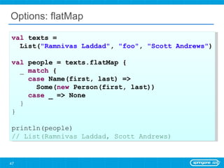 Options: flatMap val  texts =  List( &quot;Ramnivas Laddad&quot; ,  &quot;foo&quot; ,  &quot;Scott Andrews&quot; ) val  people = texts.flatMap { _  match  { case  Name(first, last) =>  Some( new  Person(first, last)) case  _ => None } } println(people) // List(Ramnivas Laddad, Scott Andrews) 