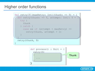 Higher order functions def  process() : Unit = { retry(5)  { ... } } def  retry[T](maxRetry: Int)(thunk: => T) = { def  retry(thunk: => T, attempt: Int): T = { try  { thunk }  catch  { case  ex  if  (attempt < maxRetry) => retry(thunk, attempt + 1) } } retry(thunk, 0) } Thunk 