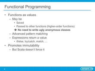 Functional Programming Functions as values May be  Saved Passed to other functions (higher-order functions)    No need to write ugly anonymous classes Advanced pattern matching Expressions return a value if/else, try/catch, match, … Promotes immutability But Scala doesn’t force it 