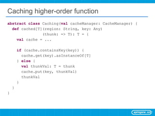 Caching higher-order function abstract   class  Caching( val  cacheManager: CacheManager) { def  cached[T](region: String, key: Any) (thunk: => T): T = { val  cache = ... if  (cache.containsKey(key)) { cache.get(key).asInstanceOf[T] }  else  { val  thunkVal: T = thunk cache.put(key, thunkVal) thunkVal } } } 