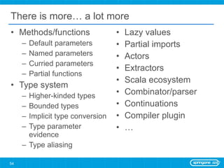 There is more… a lot more Methods/functions Default parameters Named parameters Curried parameters Partial functions Type system Higher-kinded types Bounded types Implicit type conversion Type parameter evidence Type aliasing Lazy values Partial imports Actors Extractors Scala ecosystem Combinator/parser Continuations Compiler plugin … 