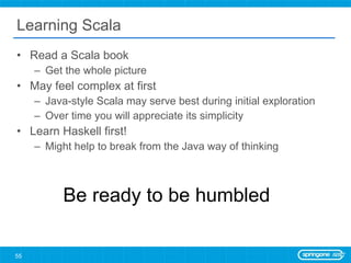 Learning Scala Read a Scala book Get the whole picture May feel complex at first Java-style Scala may serve best during initial exploration Over time you will appreciate its simplicity Learn Haskell first! Might help to break from the Java way of thinking Be ready to be humbled 