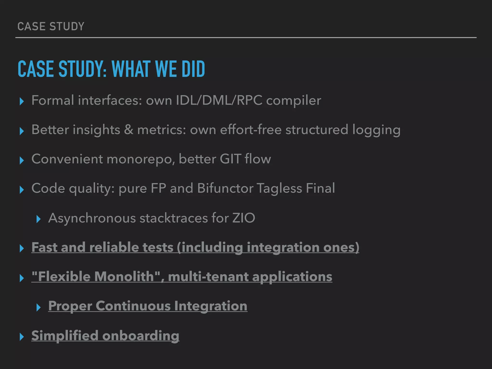 CASE STUDY
CASE STUDY: WHAT WE DID
▸ Formal interfaces: own IDL/DML/RPC compiler
▸ Better insights & metrics: own effort-free structured logging
▸ Convenient monorepo, better GIT ﬂow
▸ Code quality: pure FP and Bifunctor Tagless Final
▸ Asynchronous stacktraces for ZIO
▸ Fast and reliable tests (including integration ones)
▸ "Flexible Monolith", multi-tenant applications
▸ Proper Continuous Integration
▸ Simpliﬁed onboarding
 