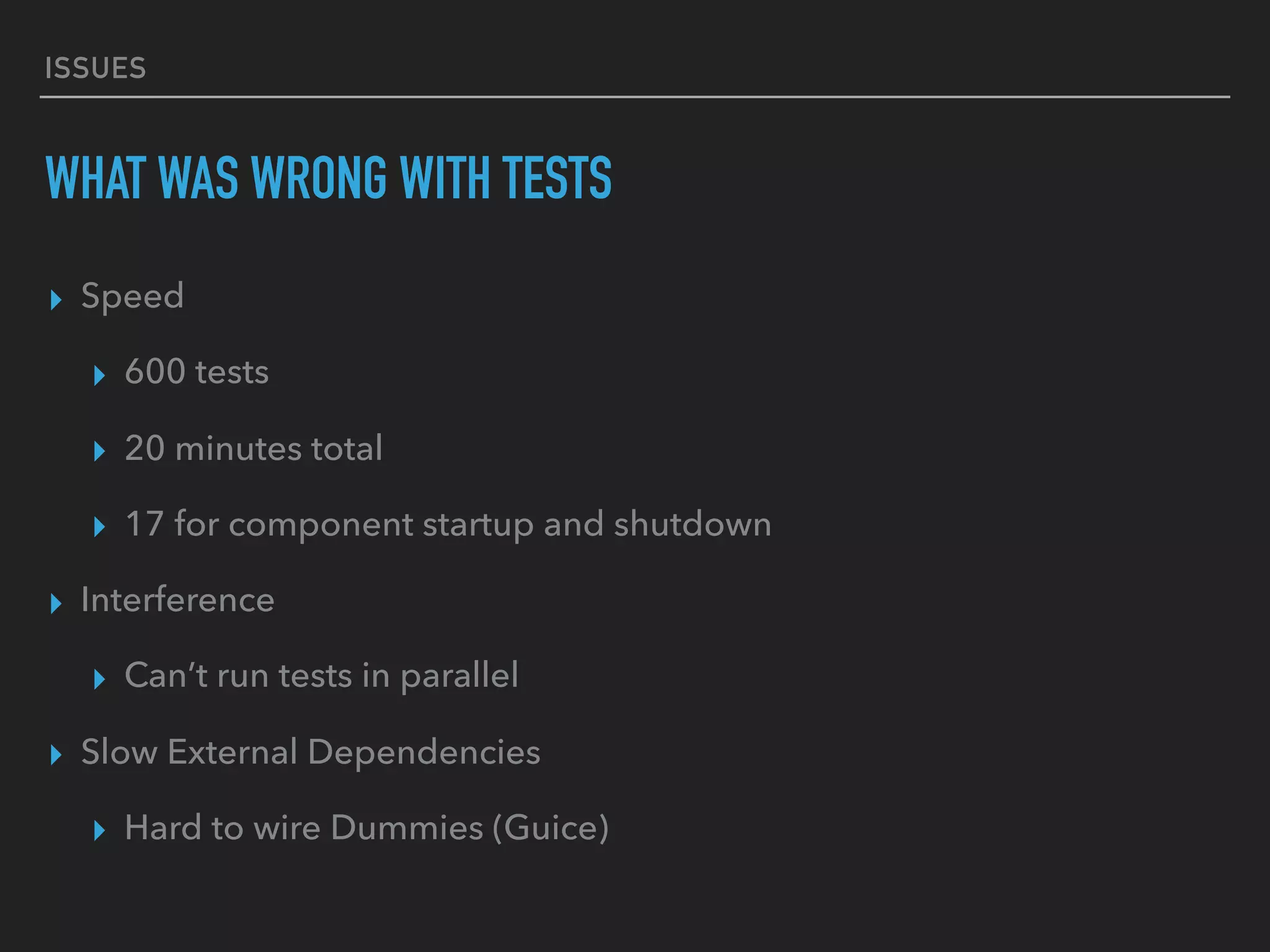 ISSUES
WHAT WAS WRONG WITH TESTS
▸ Speed
▸ 600 tests
▸ 20 minutes total
▸ 17 for component startup and shutdown
▸ Interference
▸ Can’t run tests in parallel
▸ Slow External Dependencies
▸ Hard to wire Dummies (Guice)
 