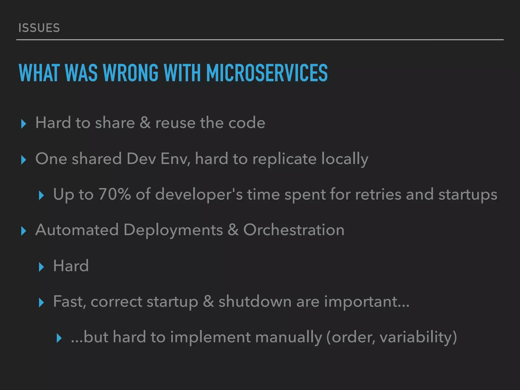ISSUES
WHAT WAS WRONG WITH MICROSERVICES
▸ Hard to share & reuse the code
▸ One shared Dev Env, hard to replicate locally
▸ Up to 70% of developer's time spent for retries and startups
▸ Automated Deployments & Orchestration
▸ Hard
▸ Fast, correct startup & shutdown are important...
▸ ...but hard to implement manually (order, variability)
 