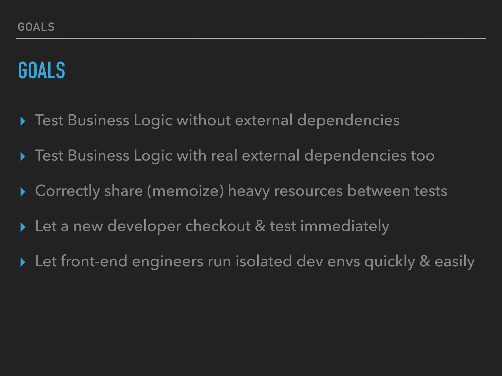GOALS
GOALS
▸ Test Business Logic without external dependencies
▸ Test Business Logic with real external dependencies too
▸ Correctly share (memoize) heavy resources between tests
▸ Let a new developer checkout & test immediately
▸ Let front-end engineers run isolated dev envs quickly & easily
 