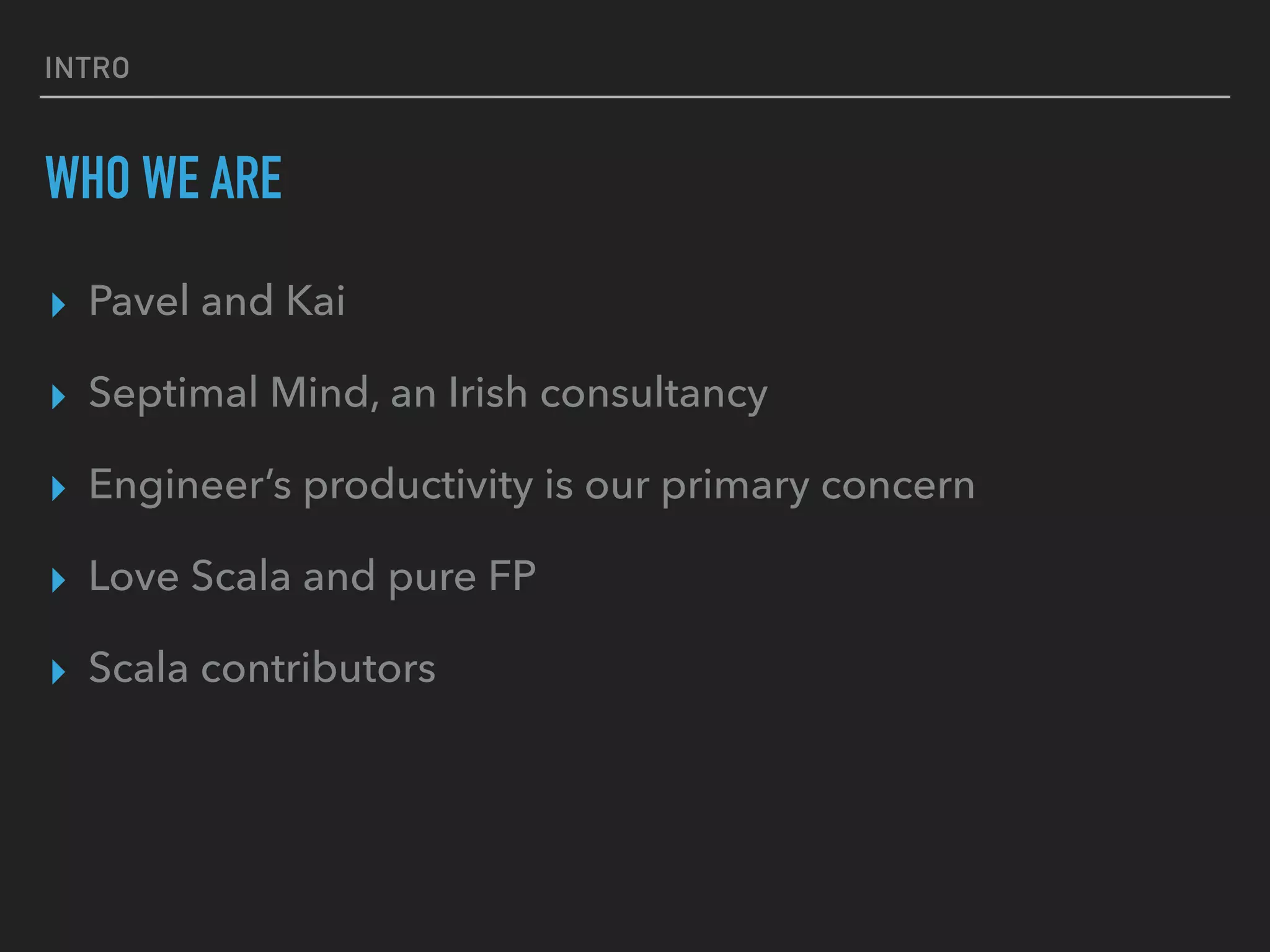 INTRO
WHO WE ARE
▸ Pavel and Kai
▸ Septimal Mind, an Irish consultancy
▸ Engineer’s productivity is our primary concern
▸ Love Scala and pure FP
▸ Scala contributors
 