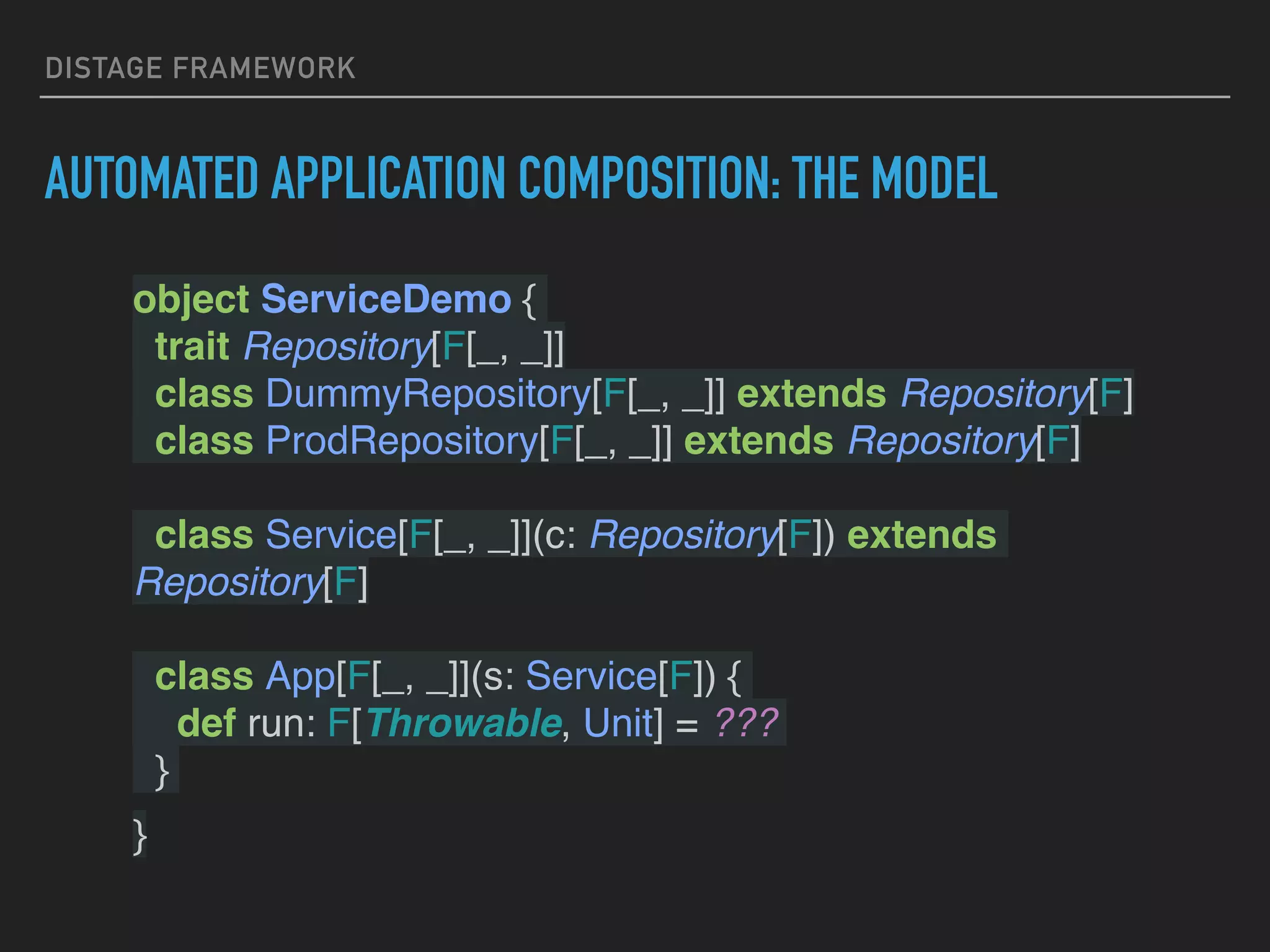 DISTAGE FRAMEWORK
AUTOMATED APPLICATION COMPOSITION: THE MODEL
object ServiceDemo {
trait Repository[F[_, _]]
class DummyRepository[F[_, _]] extends Repository[F]
class ProdRepository[F[_, _]] extends Repository[F]
class Service[F[_, _]](c: Repository[F]) extends
Repository[F]
class App[F[_, _]](s: Service[F]) {
def run: F[Throwable, Unit] = ???
}
}
 