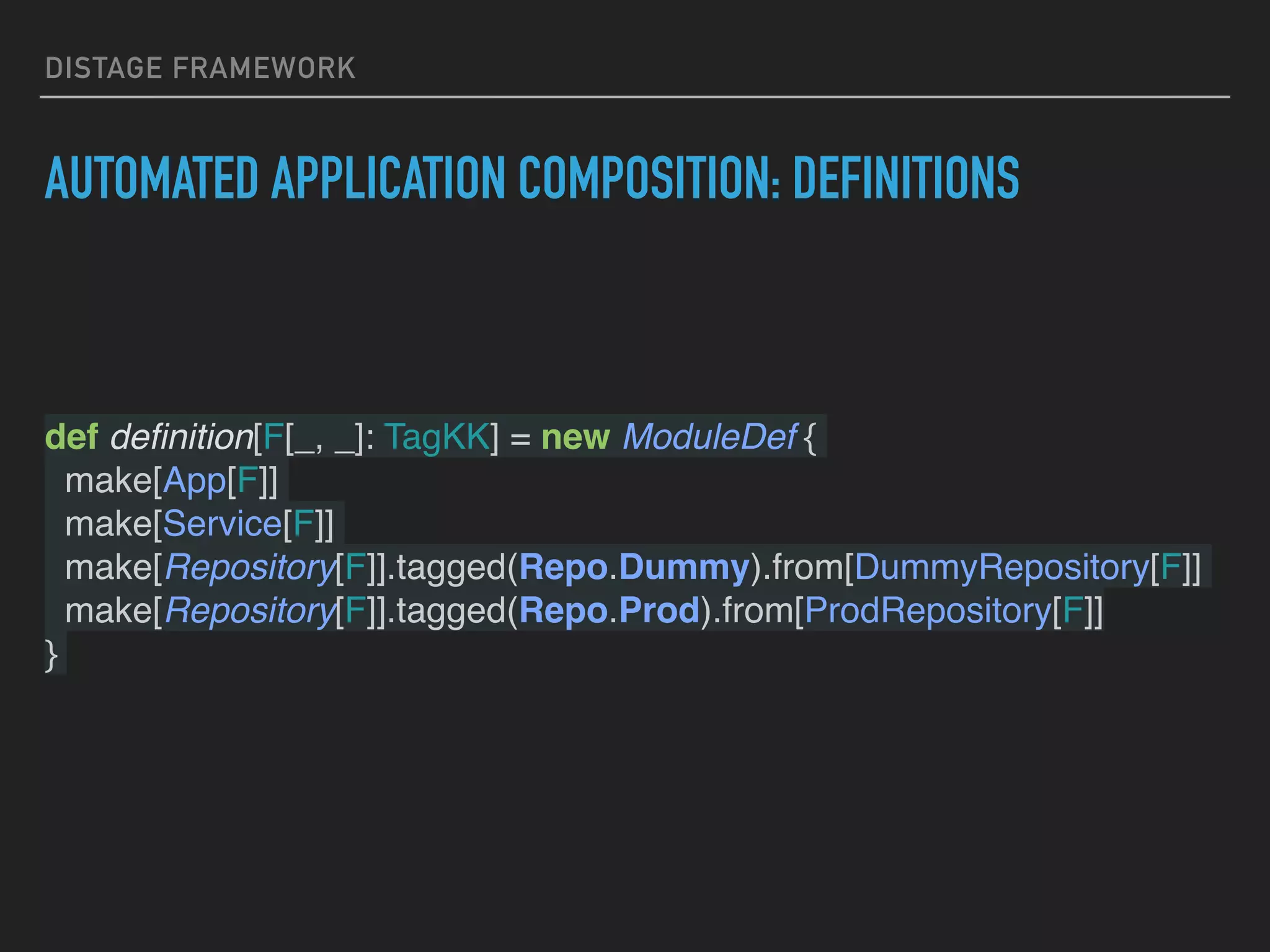 DISTAGE FRAMEWORK
AUTOMATED APPLICATION COMPOSITION: DEFINITIONS
def deﬁnition[F[_, _]: TagKK] = new ModuleDef {
make[App[F]]
make[Service[F]]
make[Repository[F]].tagged(Repo.Dummy).from[DummyRepository[F]]
make[Repository[F]].tagged(Repo.Prod).from[ProdRepository[F]]
}
 