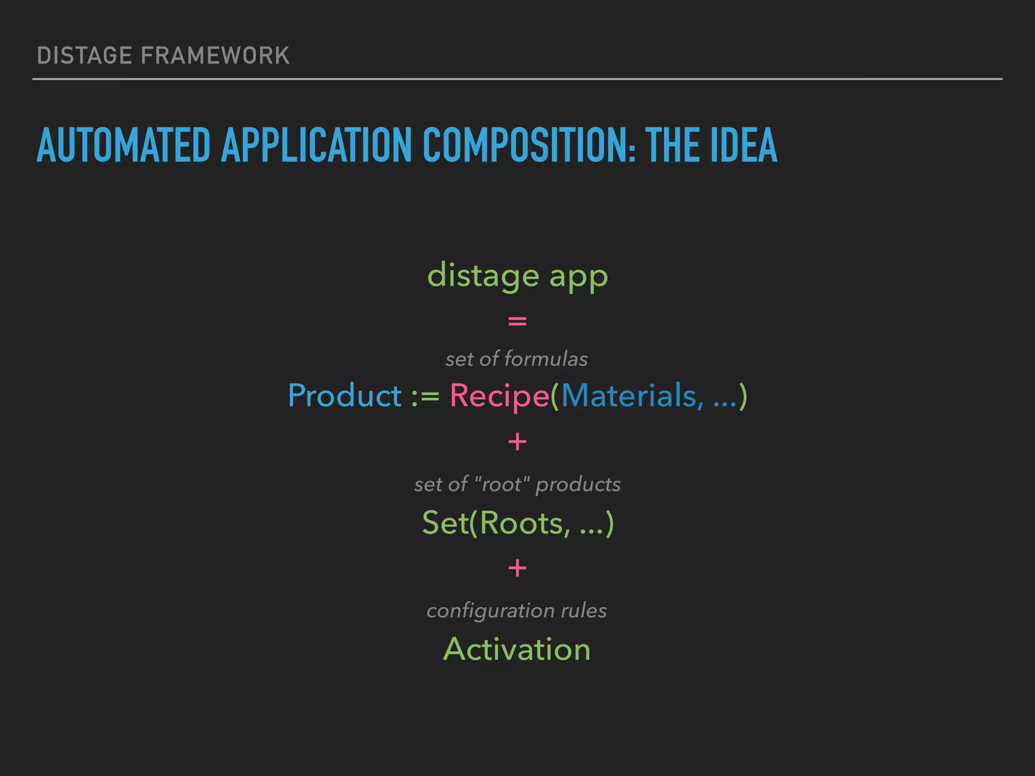DISTAGE FRAMEWORK
AUTOMATED APPLICATION COMPOSITION: THE IDEA
distage app 
= 
set of formulas 
Product := Recipe(Materials, ...) 
+ 
set of "root" products 
Set(Roots, ...) 
+ 
conﬁguration rules 
Activation
 